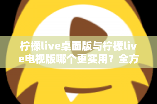柠檬live桌面版与柠檬live电视版哪个更实用？全方位深度对比评测指南