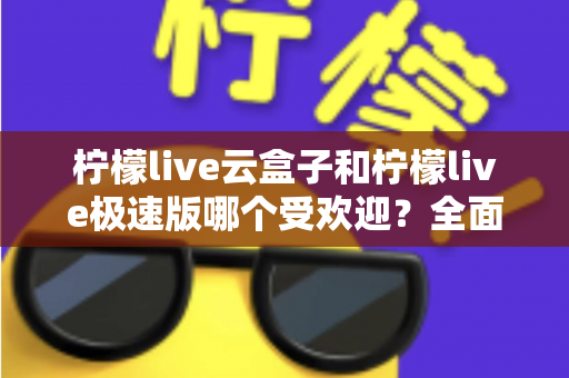 柠檬live云盒子和柠檬live极速版哪个受欢迎？全面对比评测帮你找到最适合的版本