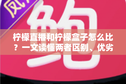 柠檬直播和柠檬盒子怎么比？一文读懂两者区别、优劣势与选择建议
