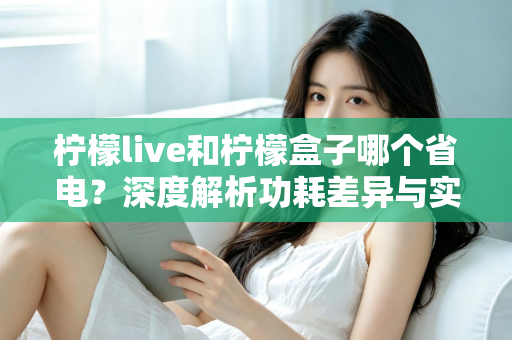 柠檬live和柠檬盒子哪个省电？深度解析功耗差异与实用省电指南