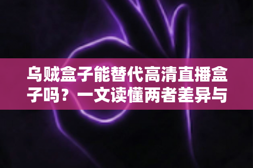 乌贼盒子能替代高清直播盒子吗？一文读懂两者差异与选购指南