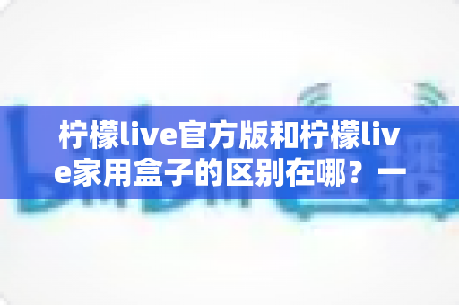 柠檬live官方版和柠檬live家用盒子的区别在哪?一文读懂两大版本差异与选购指南 柠檬live官方版和柠檬live家用盒子的区别在哪?一文读懂两大版本差异与选购指南