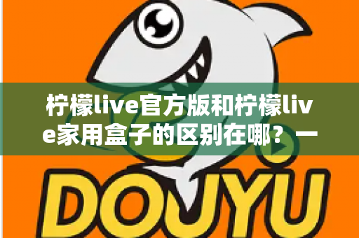 柠檬live官方版和柠檬live家用盒子的区别在哪？一文读懂两大版本差异与选购指南