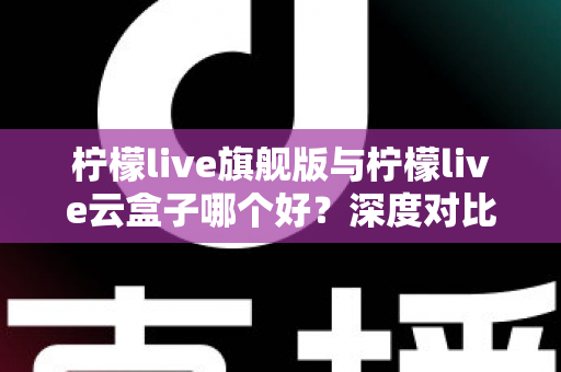 柠檬live旗舰版与柠檬live云盒子哪个好？深度对比测评帮你一步选对不踩坑