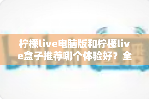 柠檬live电脑版和柠檬live盒子推荐哪个体验好？全方位深度对比与选购指南