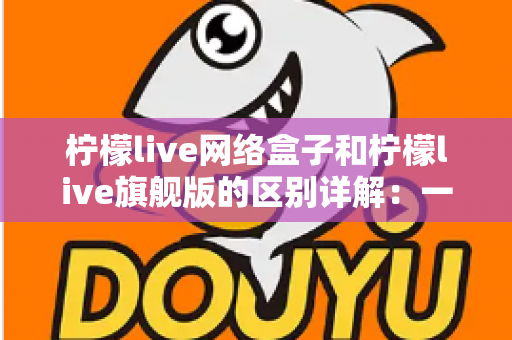 柠檬live网络盒子和柠檬live旗舰版的区别详解：一文看懂两大版本，选对不花冤枉钱