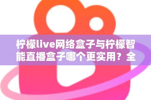 柠檬live网络盒子与柠檬智能直播盒子哪个更实用？全面对比评测帮你选对不选贵
