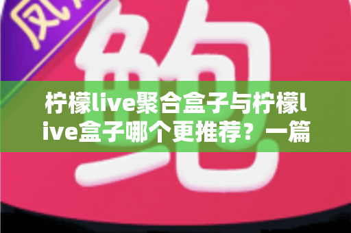 柠檬live聚合盒子与柠檬live盒子哪个更推荐？一篇讲透区别与选购思路的深度对比指南