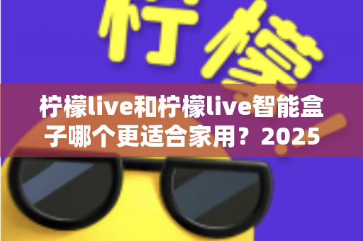 柠檬live和柠檬live智能盒子哪个更适合家用？2025年家庭用户深度选购指南