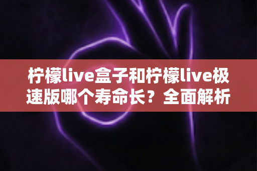 柠檬live盒子和柠檬live极速版哪个寿命长?全面解析两款版本的持久度差异与选择指南 柠檬live盒子和柠檬live极速版哪个寿命长?全面解析两款版本的持久度差异与选择指南