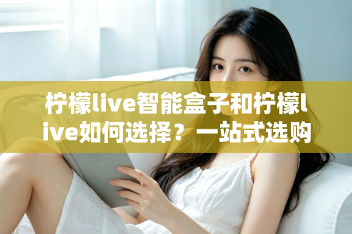 柠檬live智能盒子和柠檬live如何选择?一站式选购指南帮你轻松做决定 柠檬live智能盒子和柠檬live如何选择?一站式选购指南帮你轻松做决定