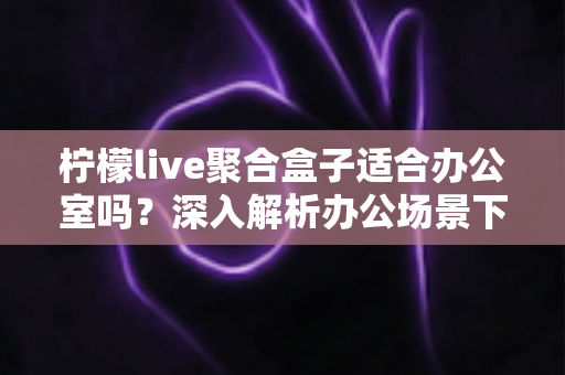 柠檬live聚合盒子适合办公室吗？深入解析办公场景下的实用性与选购指南