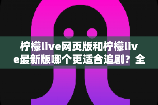 柠檬live网页版和柠檬live最新版哪个更适合追剧？全方位对比助你找到最佳观影方案