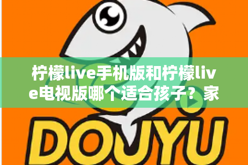 柠檬live手机版和柠檬live电视版哪个适合孩子?家长必读的全面对比与选择指南 柠檬live手机版和柠檬live电视版哪个适合孩子?家长必读的全面对比与选择指南