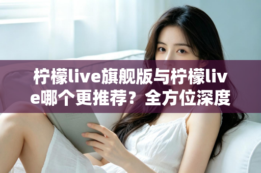 柠檬live旗舰版与柠檬live哪个更推荐？全方位深度对比解析，帮你找到最适合自己的直播体验