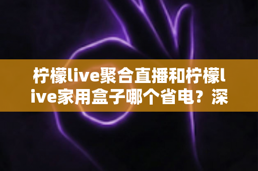 柠檬live聚合直播和柠檬live家用盒子哪个省电？深度功耗对比与选购全指南