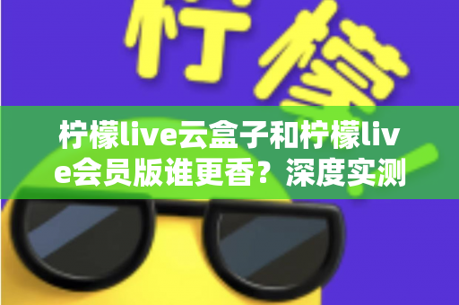 柠檬live云盒子和柠檬live会员版谁更香？深度实测对比，看完这篇再掏钱不踩坑