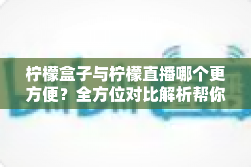 柠檬盒子与柠檬直播哪个更方便？全方位对比解析帮你轻松做出选择