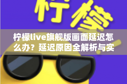 柠檬live旗舰版画面延迟怎么办？延迟原因全解析与实用解决指南
