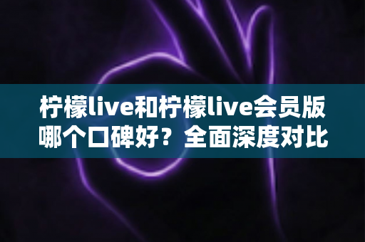 柠檬live和柠檬live会员版哪个口碑好？全面深度对比评测，帮你选出最适合自己的版本
