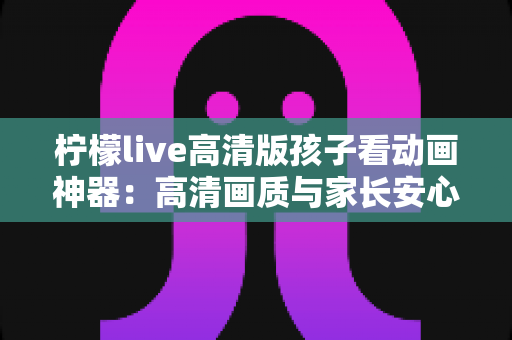 柠檬live高清版孩子看动画神器:高清画质与家长安心兼得的儿童动画观影指南 柠檬live高清版孩子看动画神器:高清画质与家长安心兼得的儿童动画观影指南
