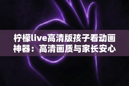 柠檬live高清版孩子看动画神器：高清画质与家长安心兼得的儿童动画观影指南