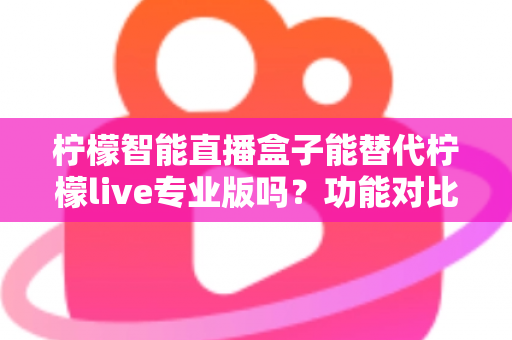 柠檬智能直播盒子能替代柠檬live专业版吗？功能对比、适用人群与选购建议全解析