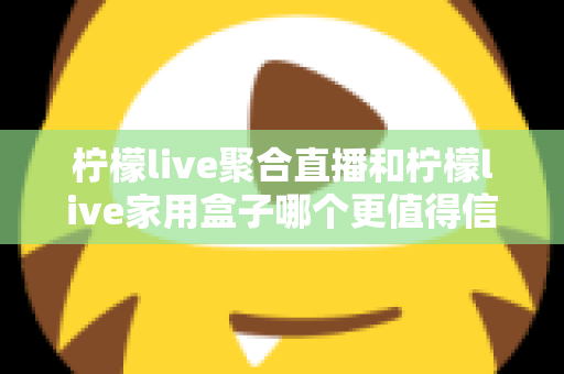 柠檬live聚合直播和柠檬live家用盒子哪个更值得信赖？五大维度深度对比助你安心选购