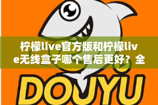 柠檬live官方版和柠檬live无线盒子哪个售后更好？全面对比解析与选购避坑指南