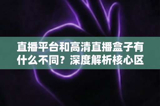 直播平台和高清直播盒子有什么不同？深度解析核心区别与选购全指南