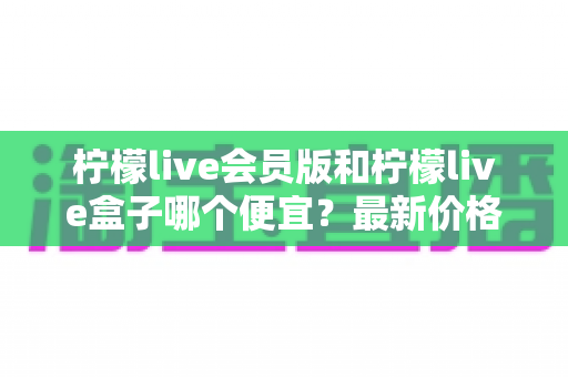 柠檬live会员版和柠檬live盒子哪个便宜？最新价格对比与省钱选购全指南
