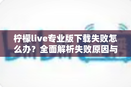 柠檬live专业版下载失败怎么办？全面解析失败原因与高效解决方法指南