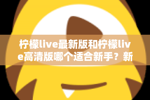 柠檬live最新版和柠檬live高清版哪个适合新手？新手入门选版本全攻略与实用指南