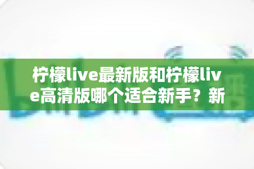 柠檬live最新版和柠檬live高清版哪个适合新手？新手入门选版本全攻略与实用指南