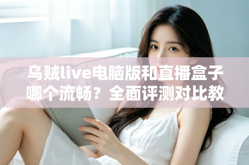 乌贼live电脑版和直播盒子哪个流畅？全面评测对比教你选出更顺畅的观看方案
