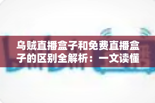 乌贼直播盒子和免费直播盒子的区别全解析：一文读懂如何挑选更适合你的直播盒子