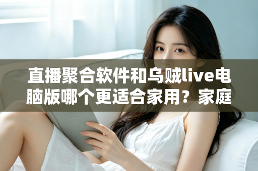 直播聚合软件和乌贼live电脑版哪个更适合家用？家庭大屏观影方案深度对比与实用选购指南