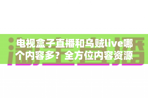 电视盒子直播和乌贼live哪个内容多？全方位内容资源深度对比评测指南