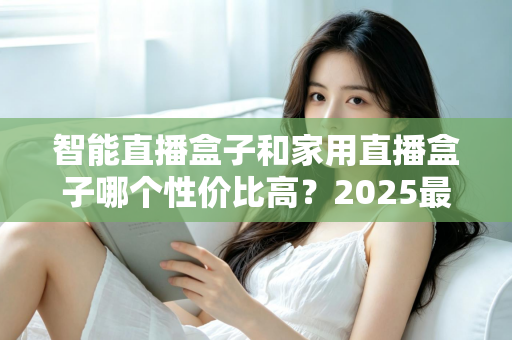 智能直播盒子和家用直播盒子哪个性价比高？2025最新选购对比指南与避坑攻略