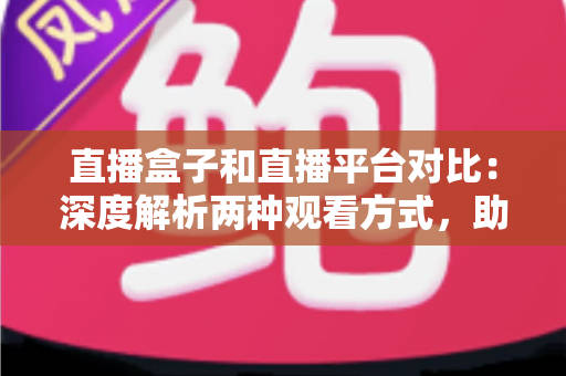 直播盒子和直播平台对比：深度解析两种观看方式，助你找到最适合的追剧神器