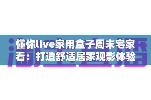 懂你live家用盒子周末宅家看：打造舒适居家观影体验的全方位指南