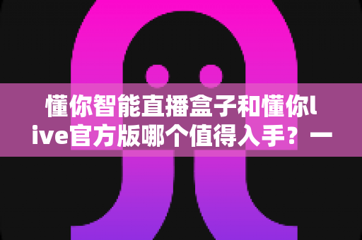 懂你智能直播盒子和懂你live官方版哪个值得入手？一篇讲透选购逻辑的深度对比指南