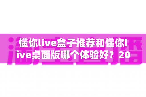 懂你live盒子推荐和懂你live桌面版哪个体验好？2025年最全横评指南，看完这篇再决定不踩坑
