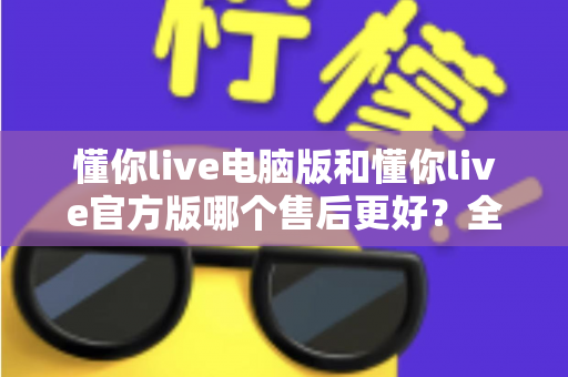 懂你live电脑版和懂你live官方版哪个售后更好？全方位对比解析助你轻松选择