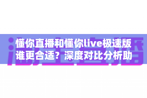 懂你直播和懂你live极速版谁更合适？深度对比分析助你选对版本不踩坑