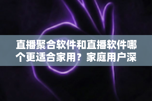 直播聚合软件和直播软件哪个更适合家用?家庭用户深度对比与选购全指南 直播聚合软件和直播软件哪个更适合家用?家庭用户深度对比与选购全指南