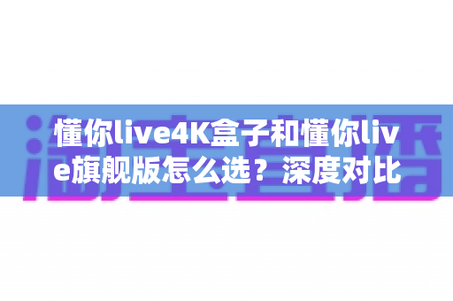 懂你live4K盒子和懂你live旗舰版怎么选？深度对比评测帮你找到最适合自己的电视盒子