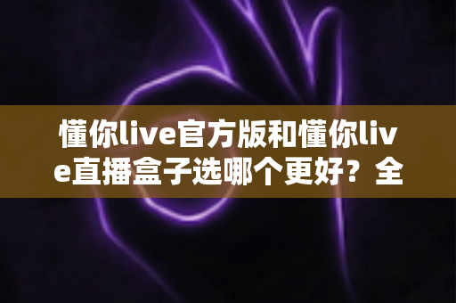 懂你live官方版和懂你live直播盒子选哪个更好?全面对比分析帮你做出最佳选择 懂你live官方版和懂你live直播盒子选哪个更好?全面对比分析帮你做出最佳选择
