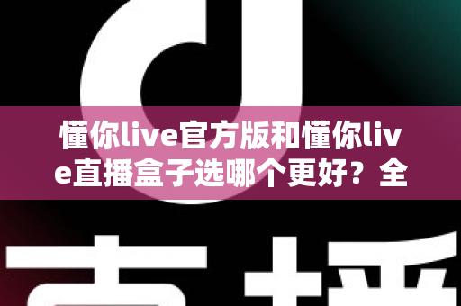 懂你live官方版和懂你live直播盒子选哪个更好?全面对比分析帮你做出最佳选择 懂你live官方版和懂你live直播盒子选哪个更好?全面对比分析帮你做出最佳选择