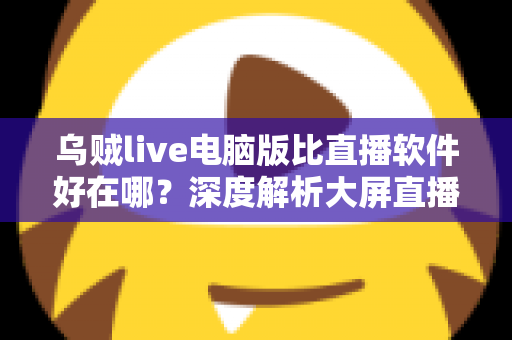 乌贼live电脑版比直播软件好在哪？深度解析大屏直播观看与开播体验的核心优势